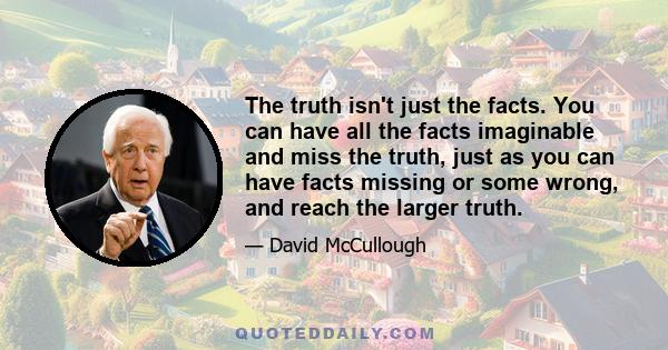 The truth isn't just the facts. You can have all the facts imaginable and miss the truth, just as you can have facts missing or some wrong, and reach the larger truth.