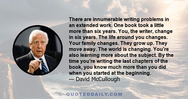 There are innumerable writing problems in an extended work. One book took a little more than six years. You, the writer, change in six years. The life around you changes. Your family changes. They grow up. They move