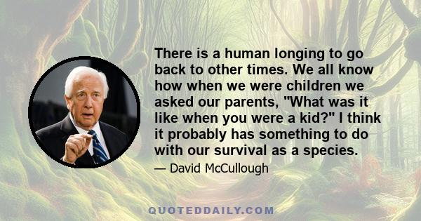 There is a human longing to go back to other times. We all know how when we were children we asked our parents, What was it like when you were a kid? I think it probably has something to do with our survival as a