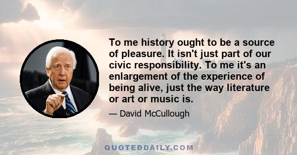 To me history ought to be a source of pleasure. It isn't just part of our civic responsibility. To me it's an enlargement of the experience of being alive, just the way literature or art or music is.