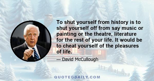 To shut yourself from history is to shut yourself off from say music or painting or the theatre, literature for the rest of your life. It would be to cheat yourself of the pleasures of life.