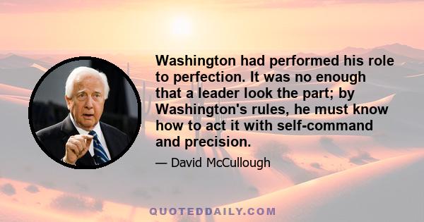 Washington had performed his role to perfection. It was no enough that a leader look the part; by Washington's rules, he must know how to act it with self-command and precision.