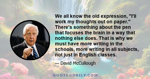 We all know the old expression, I'll work my thoughts out on paper. There's something about the pen that focuses the brain in a way that nothing else does. That is why we must have more writing in the schools, more