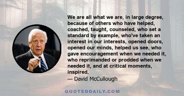 We are all what we are, in large degree, because of others who have helped, coached, taught, counseled, who set a standard by example, who've taken an interest in our interests, opened doors, opened our minds, helped us 