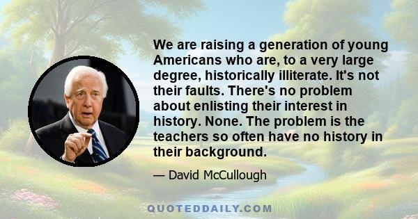 We are raising a generation of young Americans who are, to a very large degree, historically illiterate. It's not their faults. There's no problem about enlisting their interest in history. None. The problem is the