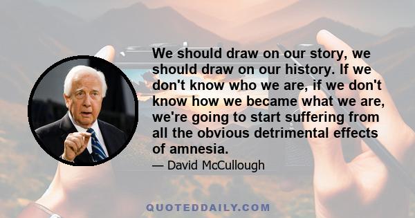 We should draw on our story, we should draw on our history. If we don't know who we are, if we don't know how we became what we are, we're going to start suffering from all the obvious detrimental effects of amnesia.