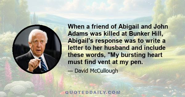 When a friend of Abigail and John Adams was killed at Bunker Hill, Abigail's response was to write a letter to her husband and include these words, My bursting heart must find vent at my pen.