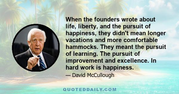 When the founders wrote about life, liberty, and the pursuit of happiness, they didn't mean longer vacations and more comfortable hammocks. They meant the pursuit of learning. The pursuit of improvement and excellence.