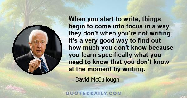 When you start to write, things begin to come into focus in a way they don't when you're not writing. It's a very good way to find out how much you don't know because you learn specifically what you need to know that