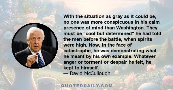 With the situation as gray as it could be, no one was more conspicuous in his calm presence of mind than Washington. They must be cool but determined he had told the men before the battle, when spirits were high. Now,