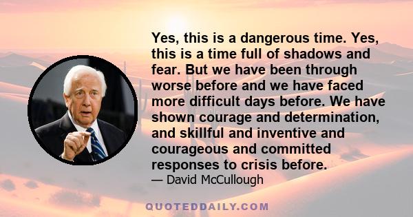 Yes, this is a dangerous time. Yes, this is a time full of shadows and fear. But we have been through worse before and we have faced more difficult days before. We have shown courage and determination, and skillful and