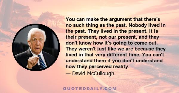 You can make the argument that there's no such thing as the past. Nobody lived in the past. They lived in the present. It is their present, not our present, and they don't know how it's going to come out. They weren't