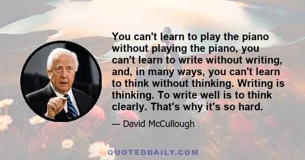 You can't learn to play the piano without playing the piano, you can't learn to write without writing, and, in many ways, you can't learn to think without thinking. Writing is thinking. To write well is to think