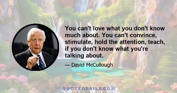 You can't love what you don't know much about. You can't convince, stimulate, hold the attention, teach, if you don't know what you're talking about.