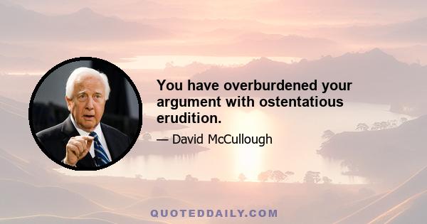 You have overburdened your argument with ostentatious erudition.