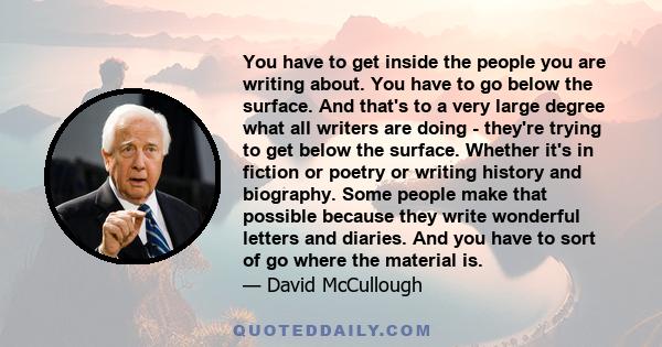 You have to get inside the people you are writing about. You have to go below the surface. And that's to a very large degree what all writers are doing - they're trying to get below the surface. Whether it's in fiction