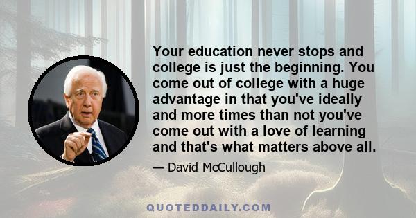 Your education never stops and college is just the beginning. You come out of college with a huge advantage in that you've ideally and more times than not you've come out with a love of learning and that's what matters