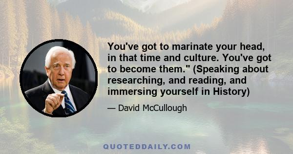 You've got to marinate your head, in that time and culture. You've got to become them. (Speaking about researching, and reading, and immersing yourself in History)