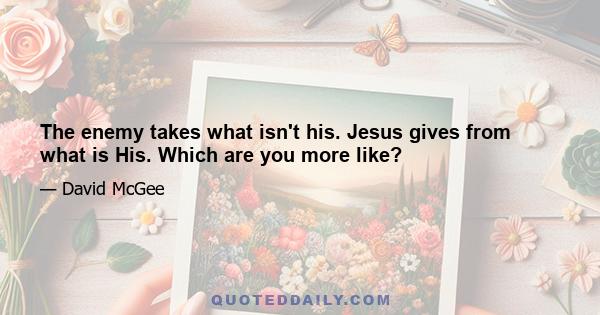 The enemy takes what isn't his. Jesus gives from what is His. Which are you more like?