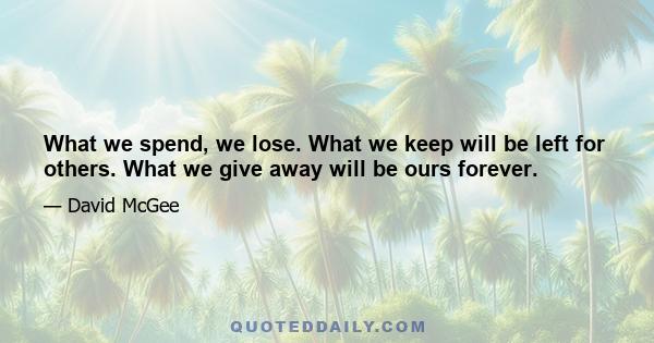 What we spend, we lose. What we keep will be left for others. What we give away will be ours forever.