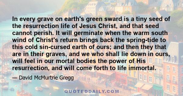 In every grave on earth's green sward is a tiny seed of the resurrection life of Jesus Christ, and that seed cannot perish. It will germinate when the warm south wind of Christ's return brings back the spring-tide to