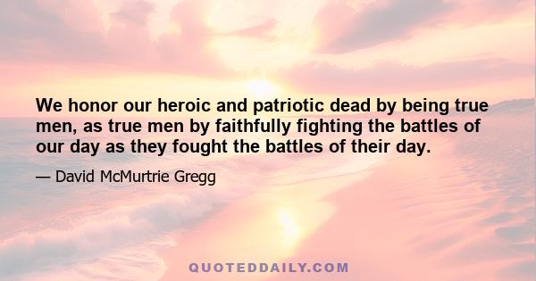 We honor our heroic and patriotic dead by being true men, as true men by faithfully fighting the battles of our day as they fought the battles of their day.