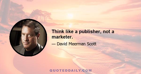 Think like a publisher, not a marketer.