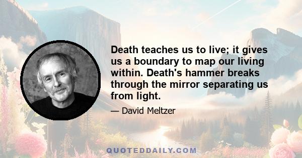 Death teaches us to live; it gives us a boundary to map our living within. Death's hammer breaks through the mirror separating us from light.