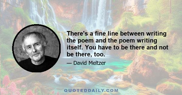 There's a fine line between writing the poem and the poem writing itself. You have to be there and not be there, too.