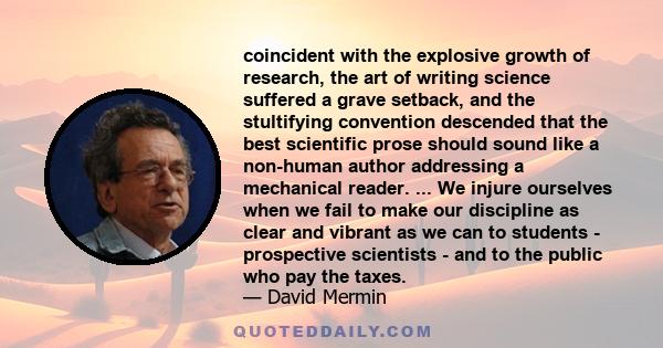 coincident with the explosive growth of research, the art of writing science suffered a grave setback, and the stultifying convention descended that the best scientific prose should sound like a non-human author