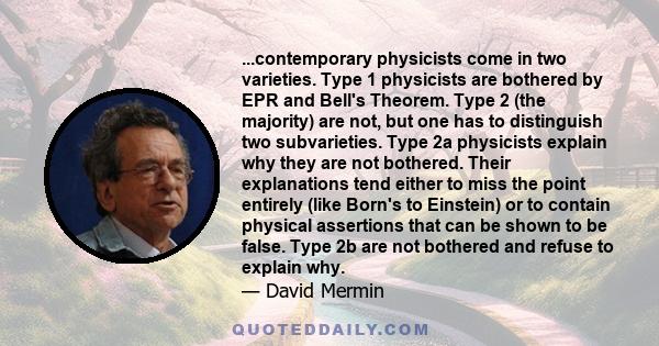 ...contemporary physicists come in two varieties. Type 1 physicists are bothered by EPR and Bell's Theorem. Type 2 (the majority) are not, but one has to distinguish two subvarieties. Type 2a physicists explain why they 