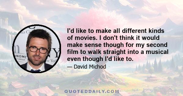 I'd like to make all different kinds of movies. I don't think it would make sense though for my second film to walk straight into a musical even though I'd like to.