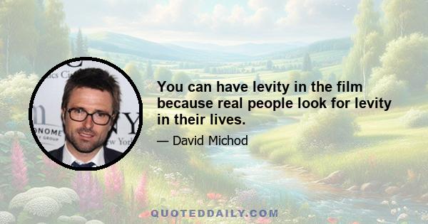 You can have levity in the film because real people look for levity in their lives.