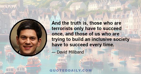 And the truth is, those who are terrorists only have to succeed once, and those of us who are trying to build an inclusive society have to succeed every time.