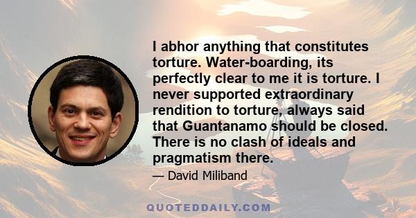 I abhor anything that constitutes torture. Water-boarding, its perfectly clear to me it is torture. I never supported extraordinary rendition to torture, always said that Guantanamo should be closed. There is no clash