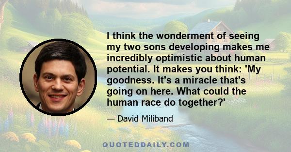 I think the wonderment of seeing my two sons developing makes me incredibly optimistic about human potential. It makes you think: 'My goodness. It's a miracle that's going on here. What could the human race do together?'