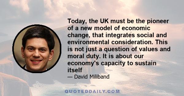 Today, the UK must be the pioneer of a new model of economic change, that integrates social and environmental consideration. This is not just a question of values and moral duty. It is about our economy's capacity to