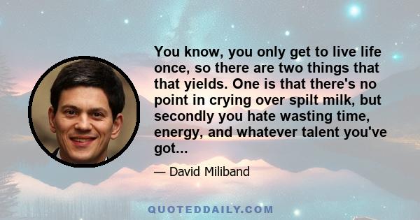 You know, you only get to live life once, so there are two things that that yields. One is that there's no point in crying over spilt milk, but secondly you hate wasting time, energy, and whatever talent you've got...