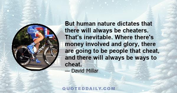 But human nature dictates that there will always be cheaters. That's inevitable. Where there's money involved and glory, there are going to be people that cheat, and there will always be ways to cheat.