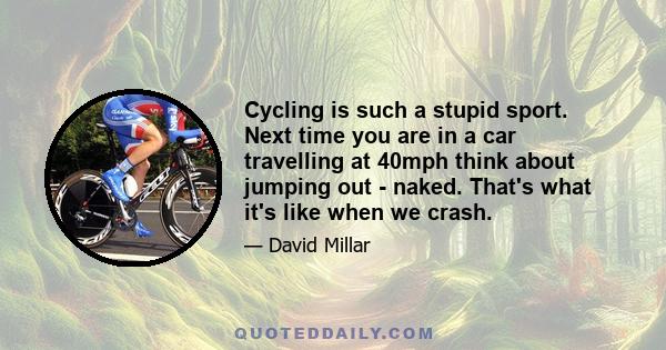 Cycling is such a stupid sport. Next time you are in a car travelling at 40mph think about jumping out - naked. That's what it's like when we crash.