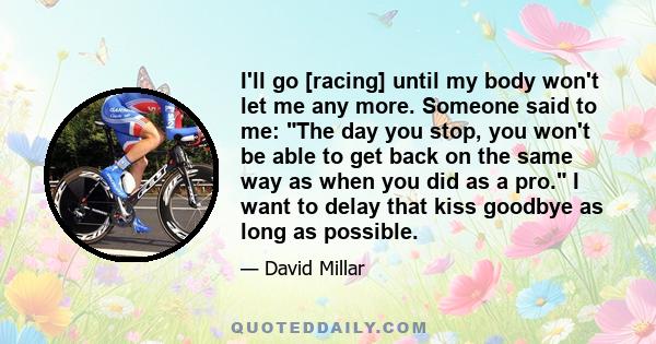 I'll go [racing] until my body won't let me any more. Someone said to me: The day you stop, you won't be able to get back on the same way as when you did as a pro. I want to delay that kiss goodbye as long as possible.