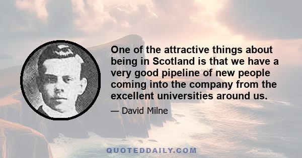 One of the attractive things about being in Scotland is that we have a very good pipeline of new people coming into the company from the excellent universities around us.