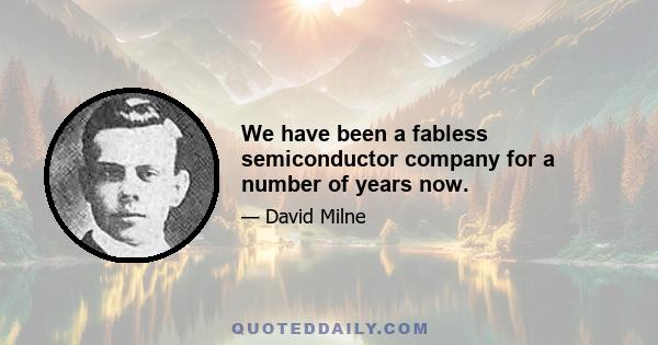 We have been a fabless semiconductor company for a number of years now.