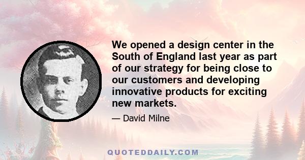 We opened a design center in the South of England last year as part of our strategy for being close to our customers and developing innovative products for exciting new markets.