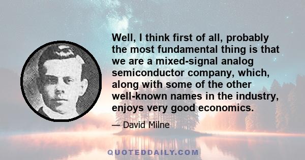 Well, I think first of all, probably the most fundamental thing is that we are a mixed-signal analog semiconductor company, which, along with some of the other well-known names in the industry, enjoys very good