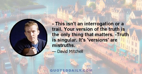 - This isn't an interrogation or a trail. Your version of the truth is the only thing that matters. -Truth is singular. It's 'versions' are mistruths.