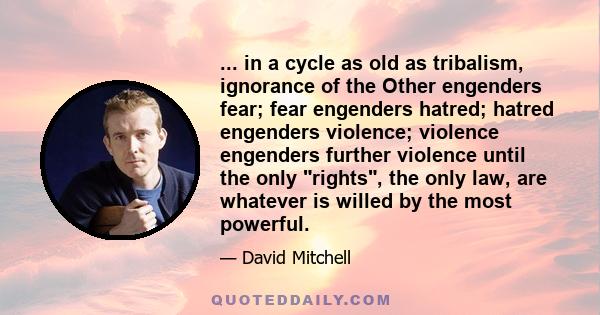 ... in a cycle as old as tribalism, ignorance of the Other engenders fear; fear engenders hatred; hatred engenders violence; violence engenders further violence until the only rights, the only law, are whatever is