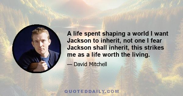 A life spent shaping a world I want Jackson to inherit, not one I fear Jackson shall inherit, this strikes me as a life worth the living.