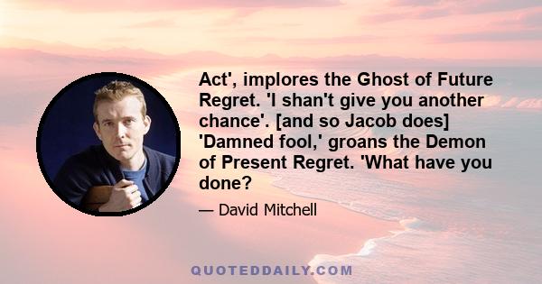 Act', implores the Ghost of Future Regret. 'I shan't give you another chance'. [and so Jacob does] 'Damned fool,' groans the Demon of Present Regret. 'What have you done?