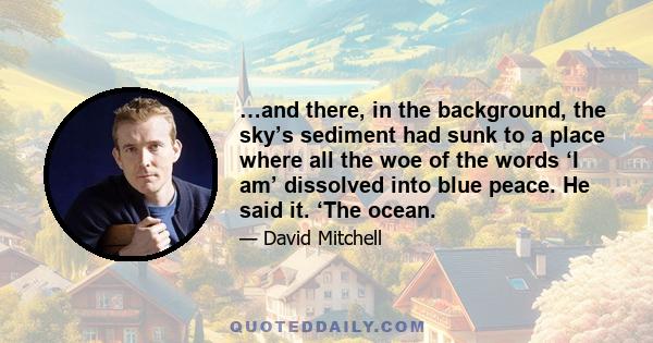 …and there, in the background, the sky’s sediment had sunk to a place where all the woe of the words ‘I am’ dissolved into blue peace. He said it. ‘The ocean.